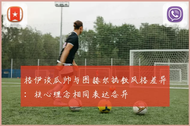 格伊谈瓜帅与图赫尔执教风格差异：核心理念相同表达各异