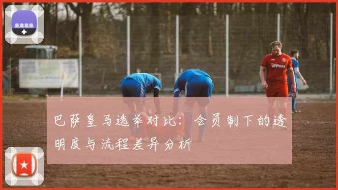 巴萨皇马选举对比：会员制下的透明度与流程差异分析