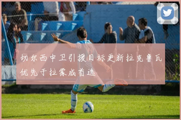 切尔西中卫引援目标更新拉克鲁瓦优先于拉蒙成首选