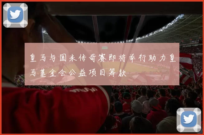皇马与国米传奇赛即将举行助力皇马基金会公益项目筹款