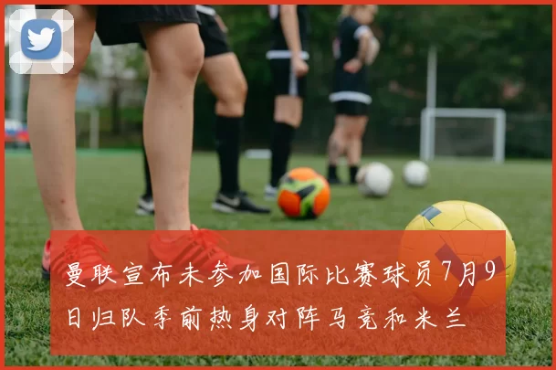 曼联宣布未参加国际比赛球员7月9日归队季前热身对阵马竞和米兰