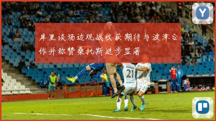 库里谈场边观战收获期待与波津合作并称赞桑托斯进步显著