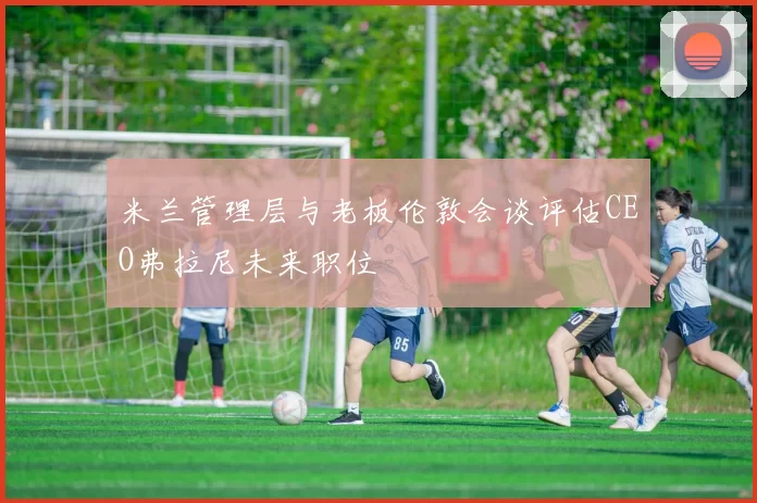 米兰管理层与老板伦敦会谈评估CEO弗拉尼未来职位