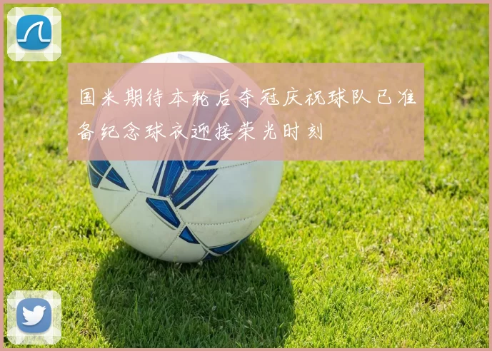 国米期待本轮后夺冠庆祝球队已准备纪念球衣迎接荣光时刻