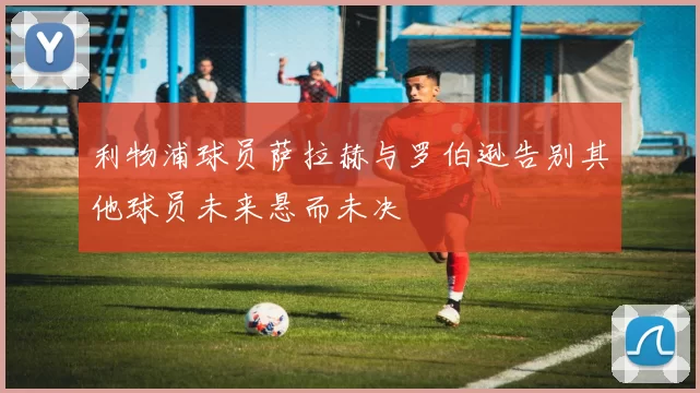 利物浦球员萨拉赫与罗伯逊告别其他球员未来悬而未决