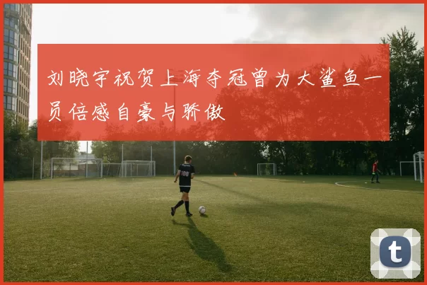 刘晓宇祝贺上海夺冠曾为大鲨鱼一员倍感自豪与骄傲