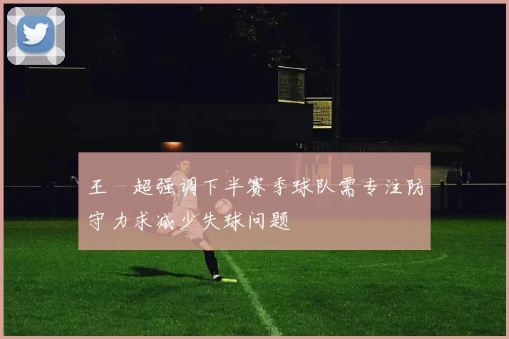 王燊超强调下半赛季球队需专注防守力求减少失球问题
