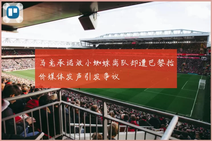 马竞承诺放小蜘蛛离队却遭巴黎抬价媒体发声引发争议