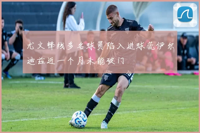 尤文锋线多名球员陷入进球荒伊尔迪兹近一个月未能破门