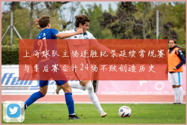 上海球队主场连胜纪录延续常规赛与季后赛合计24场不败创造历史