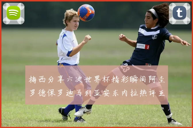 梅西分享六次世界杯精彩瞬间阿圭罗德保罗迪马利亚安东内拉热评互动