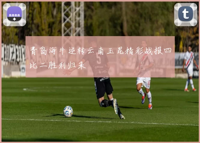 青岛海牛逆转云南玉昆精彩战报四比二胜利归来