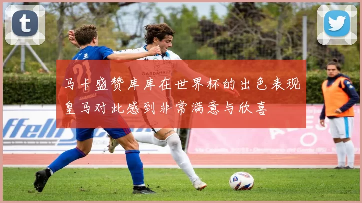 马卡盛赞库库在世界杯的出色表现皇马对此感到非常满意与欣喜