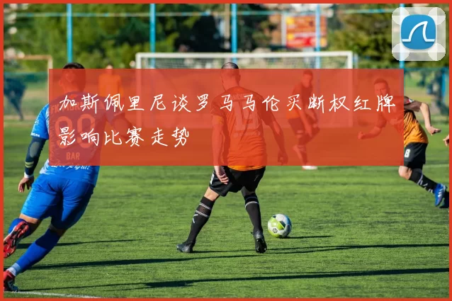 加斯佩里尼谈罗马马伦买断权红牌影响比赛走势