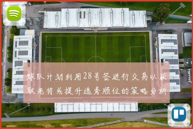 球队计划利用28号签进行交易以获取老将或提升选秀顺位的策略分析