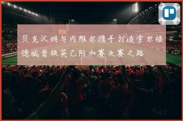 贝克汉姆与内维尔携手打造索尔福德城晋级英乙附加赛决赛之路