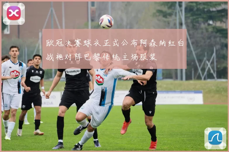 欧冠决赛球衣正式公布阿森纳红白战袍对阵巴黎传统主场服装
