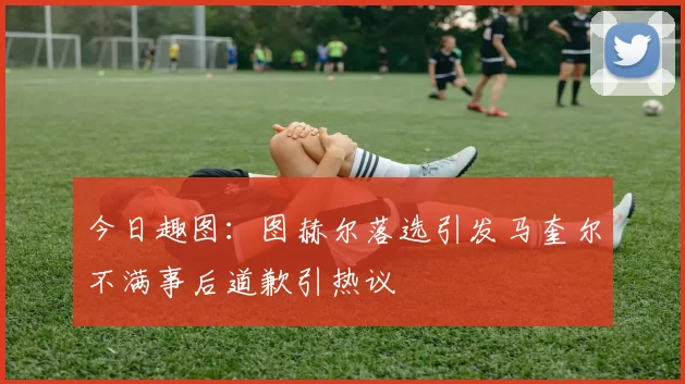 今日趣图：图赫尔落选引发马奎尔不满事后道歉引热议