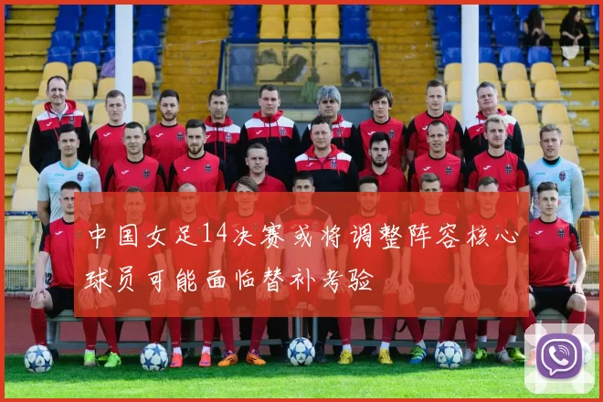 中国女足14决赛或将调整阵容核心球员可能面临替补考验