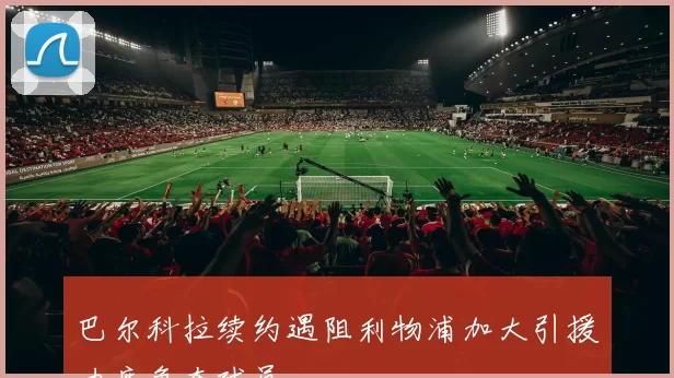 巴尔科拉续约遇阻利物浦加大引援力度争夺球员