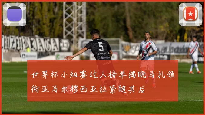 世界杯小组赛过人榜单揭晓马扎领衔亚马尔穆西亚拉紧随其后
