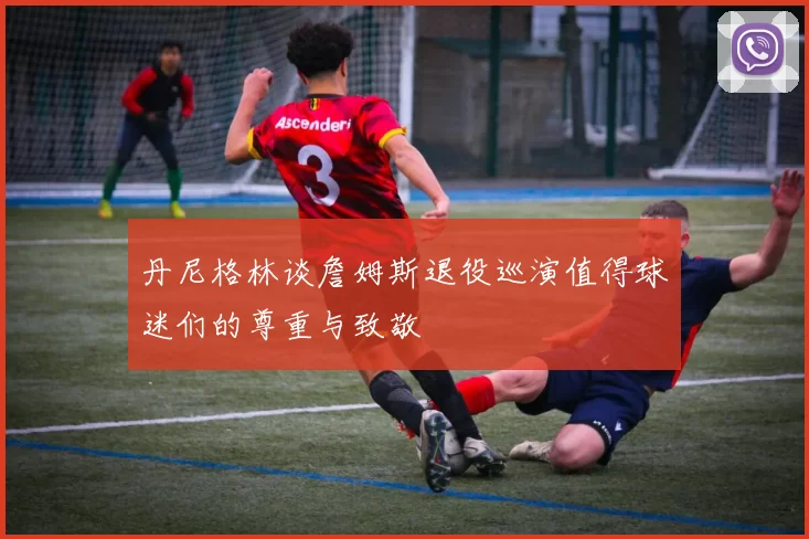 丹尼格林谈詹姆斯退役巡演值得球迷们的尊重与致敬