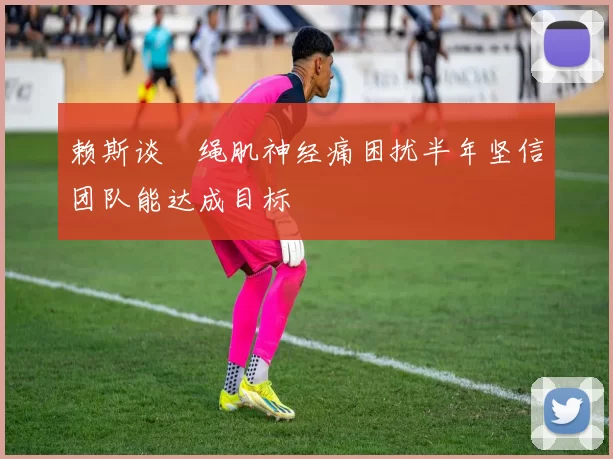 赖斯谈腘绳肌神经痛困扰半年坚信团队能达成目标