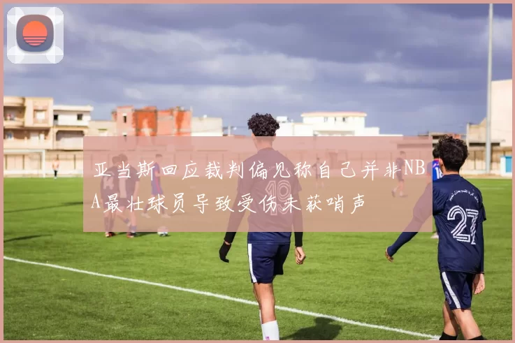 亚当斯回应裁判偏见称自己并非NBA最壮球员导致受伤未获哨声