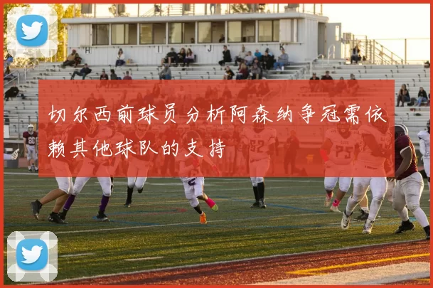 切尔西前球员分析阿森纳争冠需依赖其他球队的支持