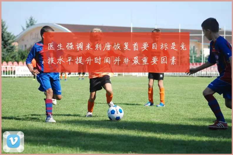 医生强调米利唐恢复首要目标是竞技水平提升时间并非最重要因素