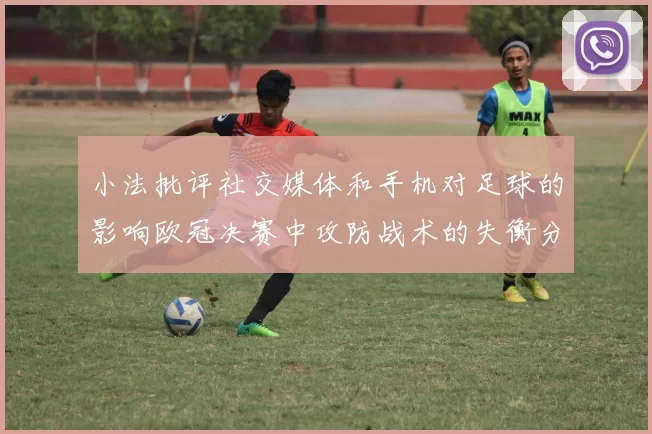 小法批评社交媒体和手机对足球的影响欧冠决赛中攻防战术的失衡分析