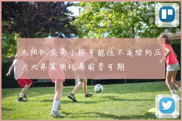 太阳队交易小桥可能性不高续约压力大弗莱明培养前景可期