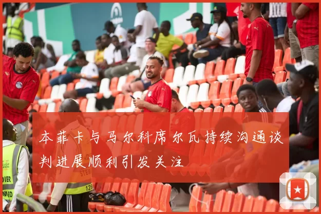 本菲卡与马尔科席尔瓦持续沟通谈判进展顺利引发关注