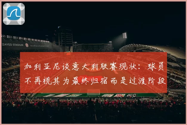 加利亚尼谈意大利联赛现状：球员不再视其为最终归宿而是过渡阶段